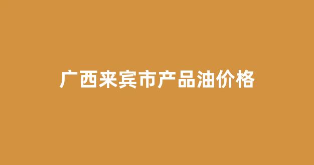 广西来宾市产品油价格_广西来宾市产品油价格表