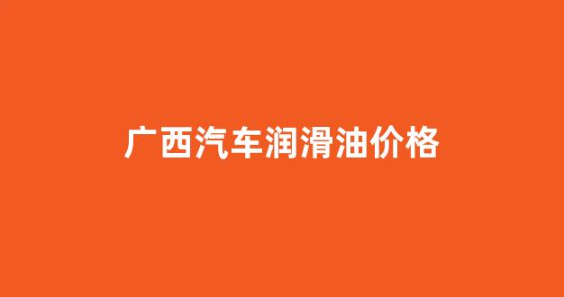广西汽车润滑油价格_广西润滑油生产厂家