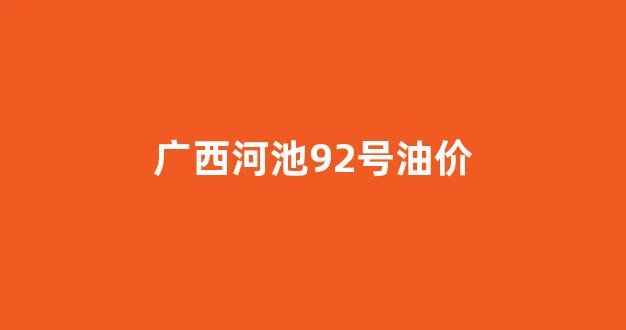 广西河池92号油价_河池95号汽油最新价格