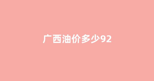广西油价多少钱一升92_广西油价多少92