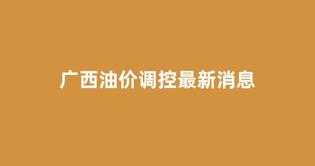 广西油价调控最新消息今天_广西油价调控最新消息
