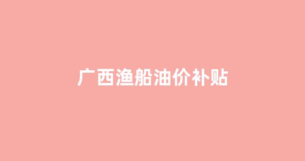 广西渔船油价补贴_2020年渔船燃油补贴政策出台广西