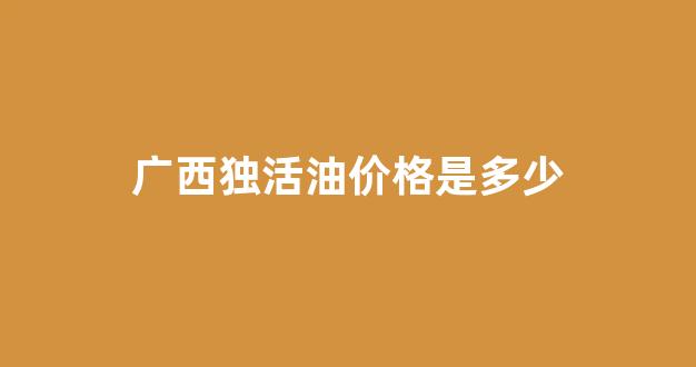 独活价格2021最新价格_广西独活油价格是多少