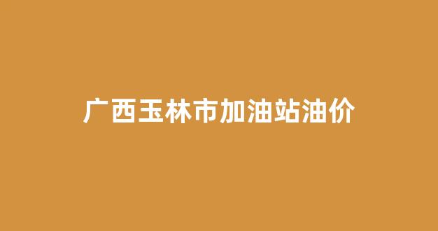 广西玉林市今天油价_广西玉林市加油站油价