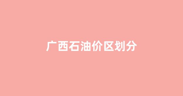 广西石油多少钱一升_广西石油价区划分