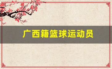 广西籍篮球运动员-广西籍篮球运动员名单