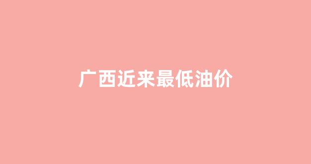 广西近来最低油价_广西近来最低油价表