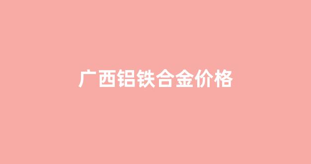 铝合金钢材价格_广西铝铁合金价格