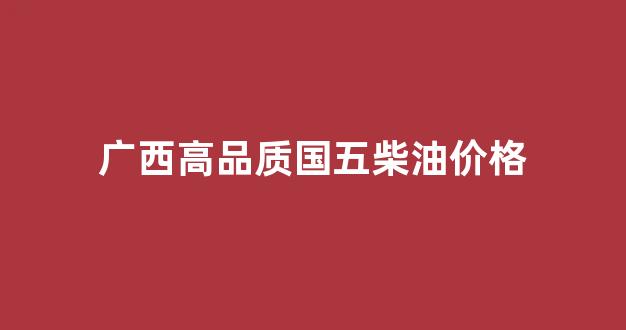 广西高品质国五柴油价格_广西柴油挂牌价