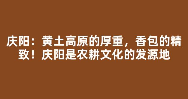 庆阳：黄土高原的厚重，香包的精致！庆阳是农耕文化的发源地