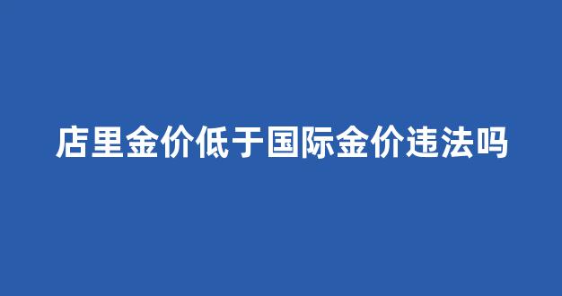 店里金价低于国际金价违法吗_店里金价低于国际金价违法吗怎么处理