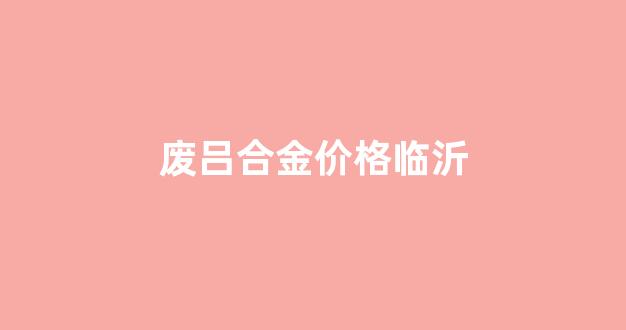 废吕合金价格临沂_今日临沂市场废铝交易价格