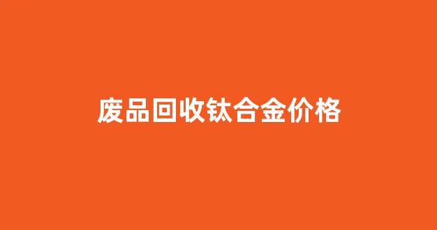 钛合金废品回收多少钱一斤_废品回收钛合金价格