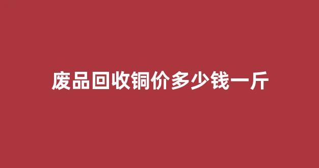 废品回收铜价多少钱一斤(2019最近废品回收铜多少钱一斤)_https://www.hhem8.com_创业板_第1张