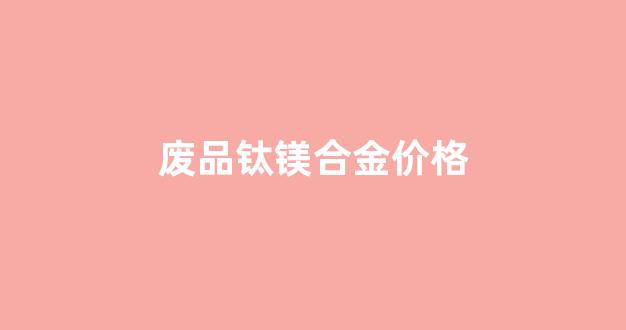 废品钛镁合金价格_钛合金的废品价格