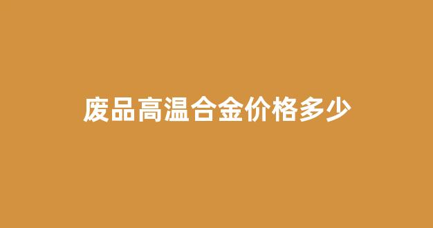 废品高温合金价格多少_高温合金废品多少钱一公斤