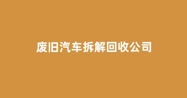 废旧汽车拆解回收公司(废旧汽车拆解回收公司属于哪一类)_https://www.hhem8.com_上交所_第1张