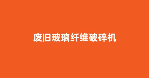 废旧玻璃纤维破碎机(废旧玻璃纤维用途)_https://www.hn-life.com_深交所_第1张