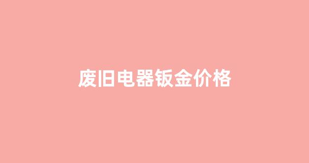 废旧电器钣金价格_废旧电器拆解厂联系方式