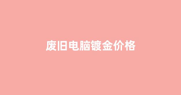废旧电脑镀金价格_废旧电脑回收价格表2019