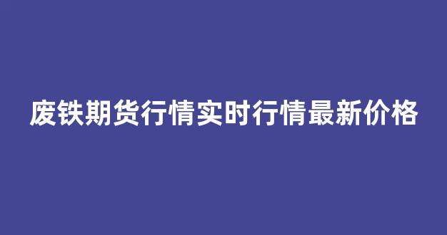 废铁期货行情实时行情最新价格(废铁期货行情实时行情最新价格走势)_https://www.ccit-cctv.com_上交所_第1张