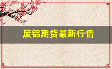 废铝期货最新行情(废铝期货最新行情分析)_https://www.wanyuyiyao.com_创业板_第1张