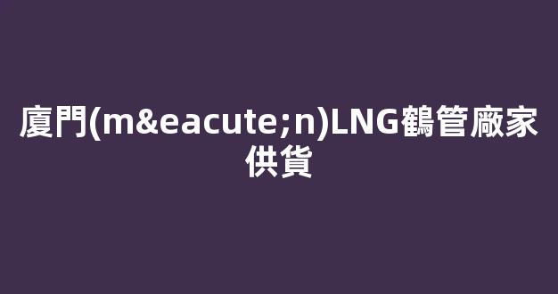 廈門(mén)LNG鶴管廠家供貨(廈門(mén)lng鶴管廠家供貨電話號(hào)碼)(1)