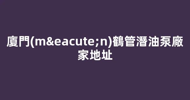 廈門(mén)鶴管潛油泵廠家地址(廈門(mén)鶴管潛油泵廠家地址查詢)(1)