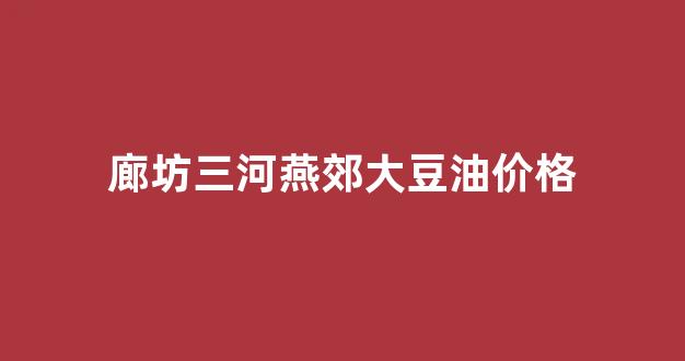 廊坊三河燕郊大豆油价格_廊坊汇福大豆油价格