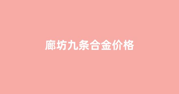 廊坊九条合金价格_廊坊九条合金价格查询