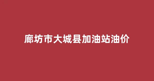 廊坊市大城县加油站油价表_廊坊市大城县加油站油价