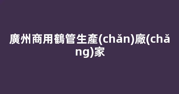 廣州商用鶴管生產(chǎn)廠(chǎng)家(鶴管安裝視頻)(1)