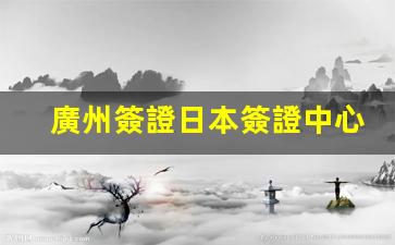 廣州簽證日本簽證中心(廣州簽證辦理中心)