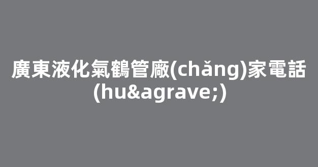 廣東液化氣鶴管廠(chǎng)家電話(huà)(廣東液化氣灶批發(fā)廠(chǎng)家)(1)