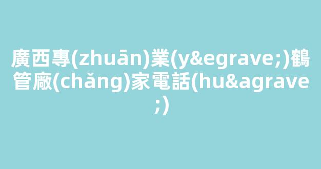 廣西專(zhuān)業(yè)鶴管廠(chǎng)家電話(huà)(廣西鶴年養(yǎng)老投資有限公司)(1)
