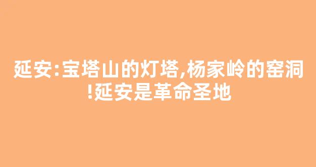 延安:宝塔山的灯塔,杨家岭的窑洞!延安是革命圣地