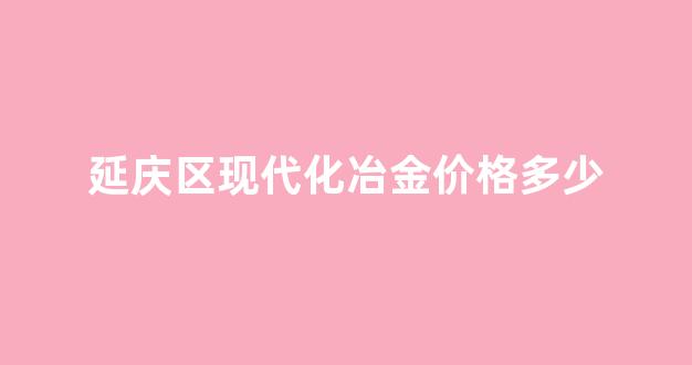 延庆区现代化冶金价格多少一吨_延庆区现代化冶金价格多少