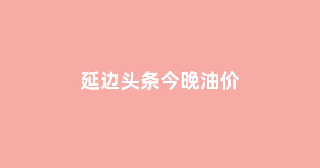 延吉今日油价95汽油_延边头条今晚油价