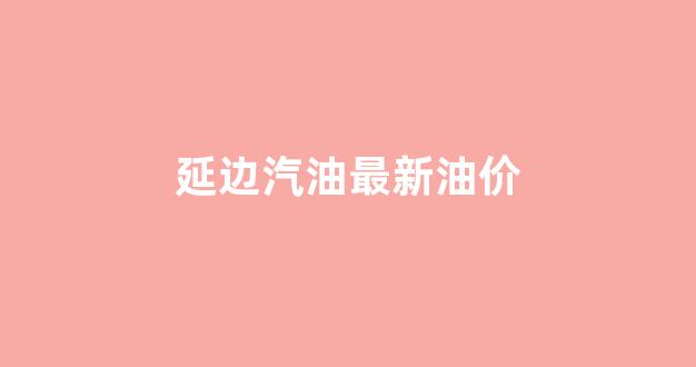 延边汽油最新油价_延吉汽油价格