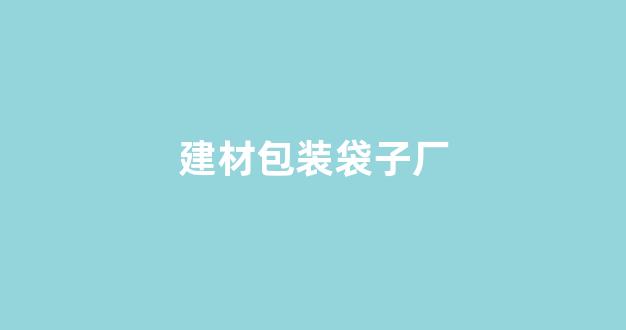建材包装袋子厂(建材包装袋子厂家电话)_https://www.ccit-cctv.com_上交所_第1张