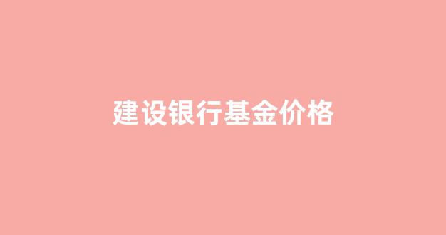 建设银行基金价格走势_建设银行基金价格