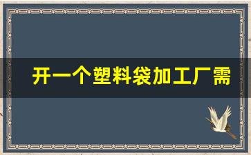 开一个塑料袋加工厂需要多少钱(开个生产塑料袋工厂要多钱)_https://www.hangfeite.com_创业板_第1张