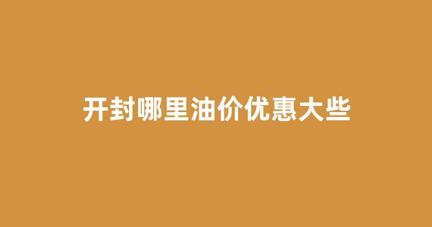 开封哪里油价优惠大些_开封哪里油价便宜