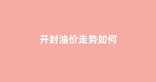 开封油价走势如何_开封油价走势如何查询