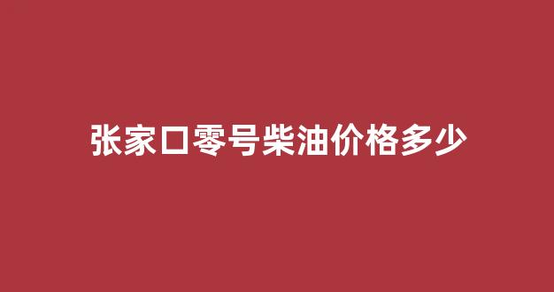 张家口0号柴油价格_张家口零号柴油价格多少