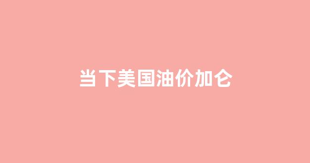 当下美国油价加仑_当下美国油价加仑多少钱