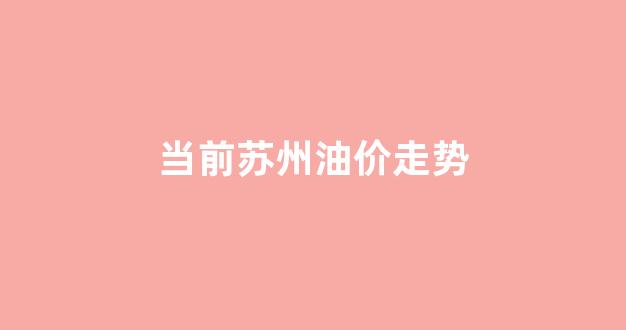 当前苏州油价走势_苏州今日油价查询