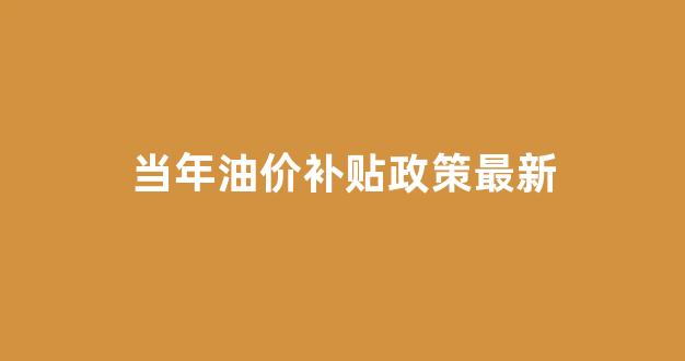 油价补贴调整最新消息_当年油价补贴政策最新