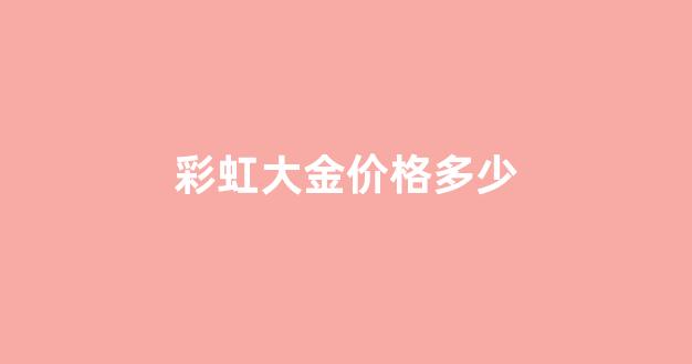 彩虹大金价格多少_彩虹大金价格多少钱一克