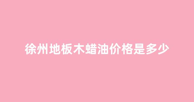 地板木蜡油的好还是漆面的好_徐州地板木蜡油价格是多少